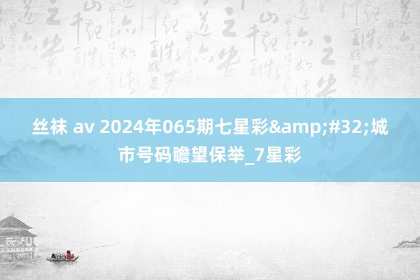 丝袜 av 2024年065期七星彩&#32;城市号码瞻望保举_7星彩