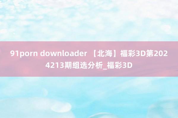 91porn downloader 【北海】福彩3D第2024213期组选分析_福彩3D