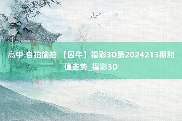 高中 自拍偷拍 【囚牛】福彩3D第2024213期和值走势_福彩3D