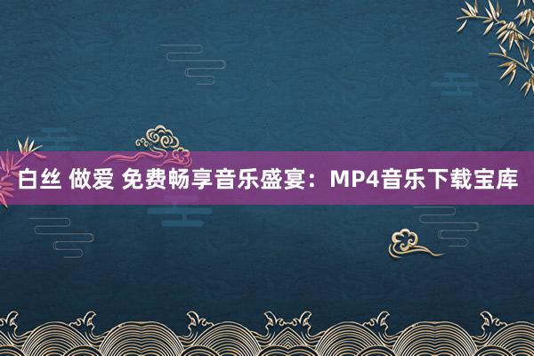 白丝 做爱 免费畅享音乐盛宴：MP4音乐下载宝库