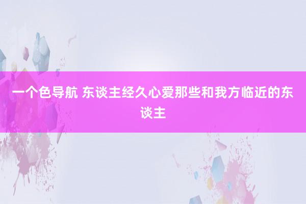 一个色导航 东谈主经久心爱那些和我方临近的东谈主