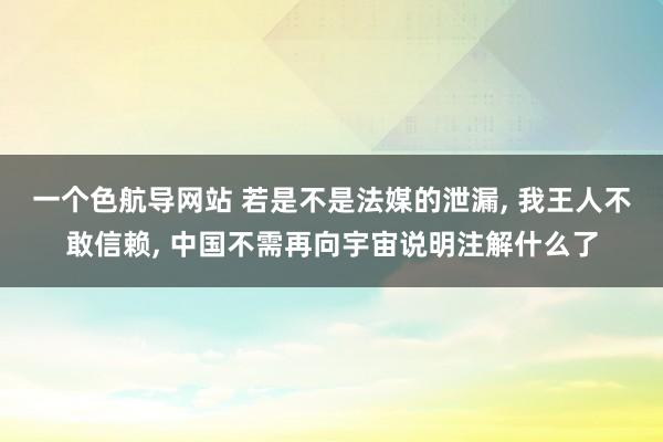 一个色航导网站 若是不是法媒的泄漏， 我王人不敢信赖， 中国不需再向宇宙说明注解什么了