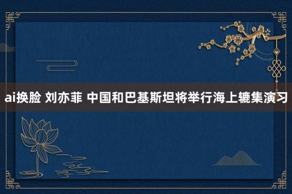 ai换脸 刘亦菲 中国和巴基斯坦将举行海上辘集演习