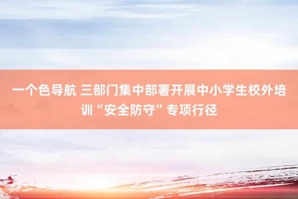 一个色导航 三部门集中部署开展中小学生校外培训“安全防守”专项行径