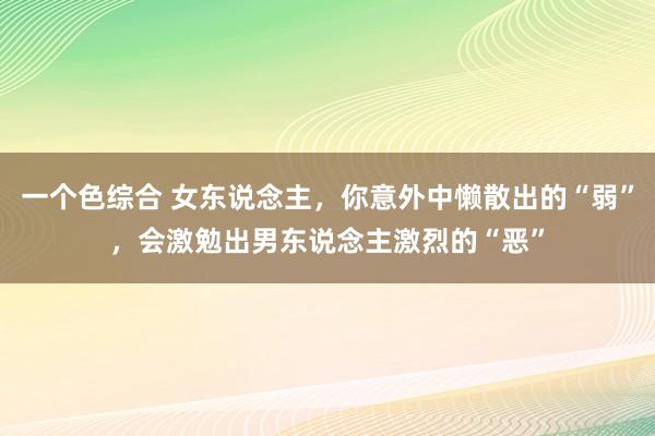 一个色综合 女东说念主，你意外中懒散出的“弱”，会激勉出男东说念主激烈的“恶”