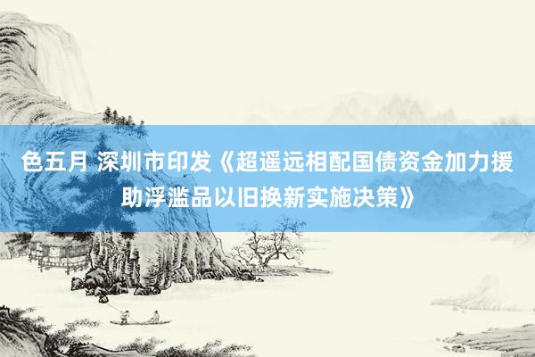 色五月 深圳市印发《超遥远相配国债资金加力援助浮滥品以旧换新实施决策》