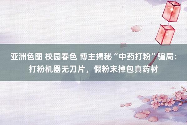 亚洲色图 校园春色 博主揭秘“中药打粉”骗局：打粉机器无刀片，假粉末掉包真药材