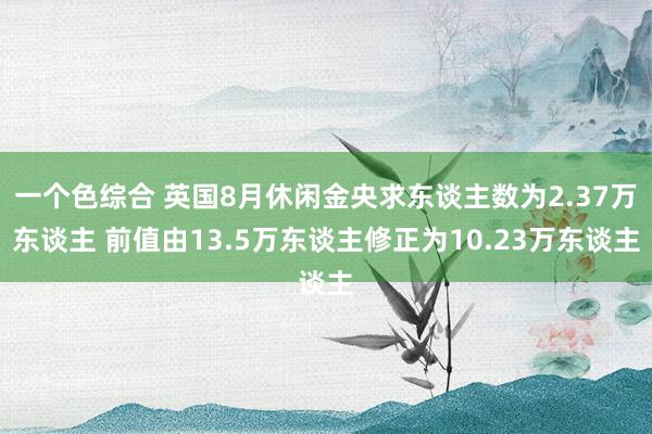 一个色综合 英国8月休闲金央求东谈主数为2.37万东谈主 前值由13.5万东谈主修正为10.23万东谈主