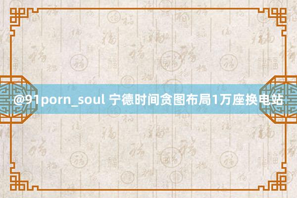 @91porn_soul 宁德时间贪图布局1万座换电站