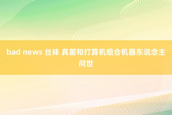 bad news 丝袜 真菌和打算机组合机器东说念主问世