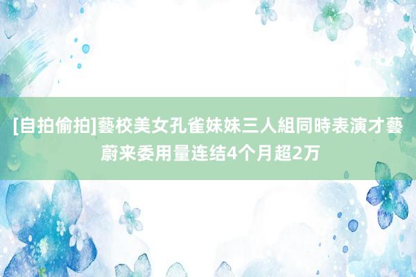 [自拍偷拍]藝校美女孔雀妹妹三人組同時表演才藝 蔚来委用量连结4个月超2万