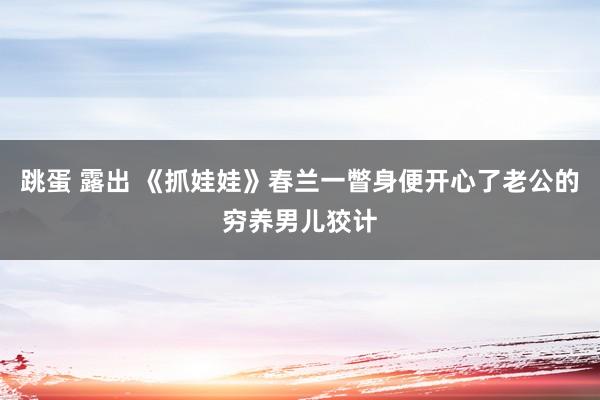 跳蛋 露出 《抓娃娃》春兰一瞥身便开心了老公的穷养男儿狡计