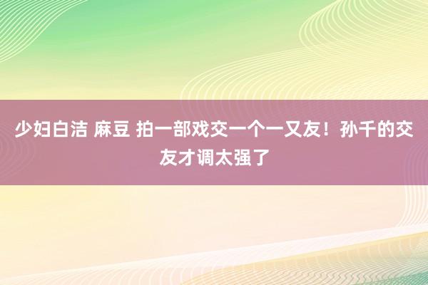 少妇白洁 麻豆 拍一部戏交一个一又友！孙千的交友才调太强了