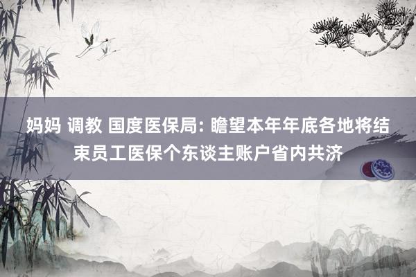 妈妈 调教 国度医保局: 瞻望本年年底各地将结束员工医保个东谈主账户省内共济