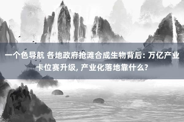 一个色导航 各地政府抢滩合成生物背后: 万亿产业卡位赛升级， 产业化落地靠什么?