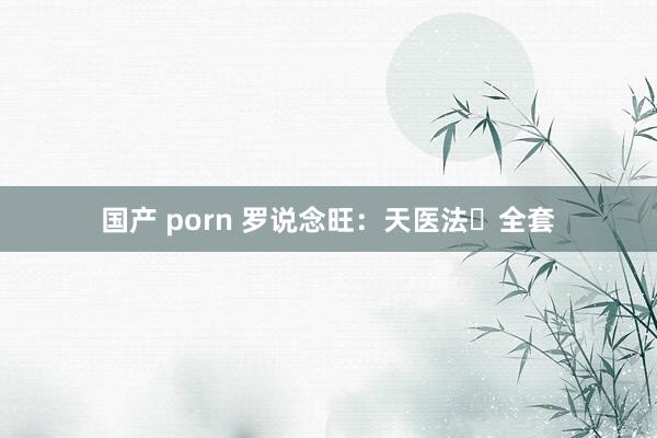 国产 porn 罗说念旺：天医法️全套