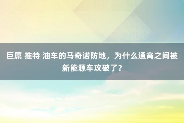 巨屌 推特 油车的马奇诺防地，为什么通宵之间被新能源车攻破了？