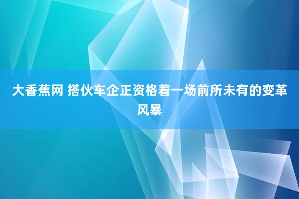 大香蕉网 搭伙车企正资格着一场前所未有的变革风暴