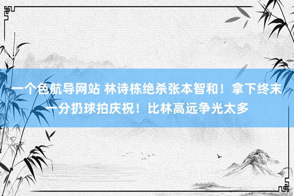 一个色航导网站 林诗栋绝杀张本智和！拿下终末一分扔球拍庆祝！比林高远争光太多