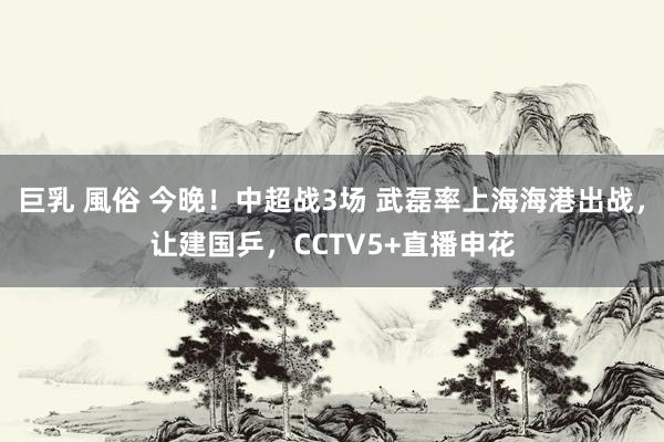 巨乳 風俗 今晚！中超战3场 武磊率上海海港出战，让建国乒，CCTV5+直播申花