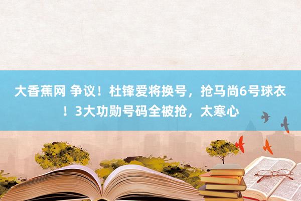 大香蕉网 争议！杜锋爱将换号，抢马尚6号球衣！3大功勋号码全被抢，太寒心