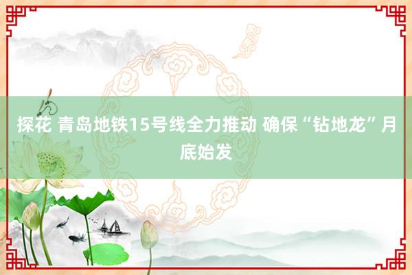 探花 青岛地铁15号线全力推动 确保“钻地龙”月底始发