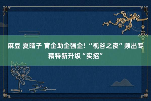 麻豆 夏晴子 育企助企强企! “视谷之夜”频出专精特新升级“实招”