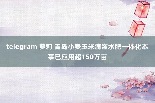 telegram 萝莉 青岛小麦玉米滴灌水肥一体化本事已应用超150万亩