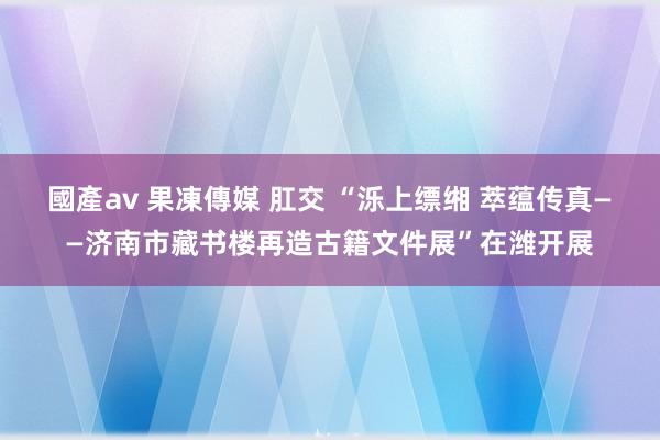 國產av 果凍傳媒 肛交 “泺上缥缃 萃蕴传真——济南市藏书楼再造古籍文件展”在潍开展