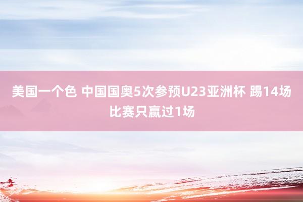 美国一个色 中国国奥5次参预U23亚洲杯 踢14场比赛只赢过1场