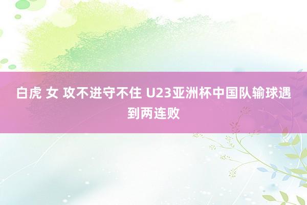 白虎 女 攻不进守不住 U23亚洲杯中国队输球遇到两连败