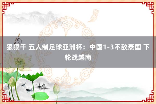 狠狠干 五人制足球亚洲杯：中国1-3不敌泰国 下轮战越南