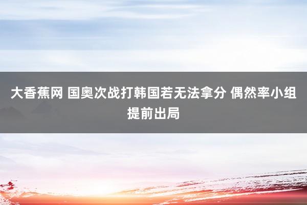 大香蕉网 国奥次战打韩国若无法拿分 偶然率小组提前出局