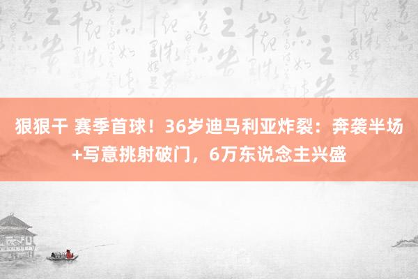 狠狠干 赛季首球！36岁迪马利亚炸裂：奔袭半场+写意挑射破门，6万东说念主兴盛