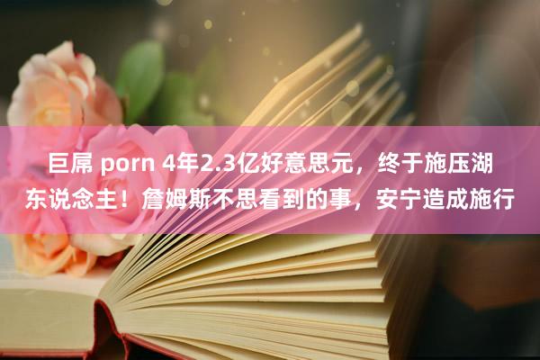 巨屌 porn 4年2.3亿好意思元，终于施压湖东说念主！詹姆斯不思看到的事，安宁造成施行