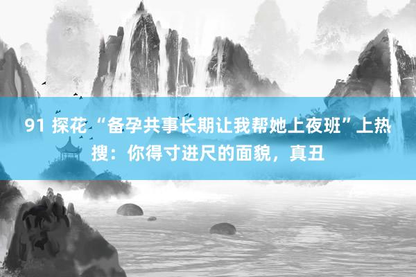 91 探花 “备孕共事长期让我帮她上夜班”上热搜：你得寸进尺的面貌，真丑