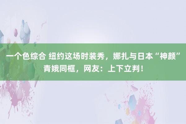 一个色综合 纽约这场时装秀，娜扎与日本“神颜”青娥同框，网友：上下立判！