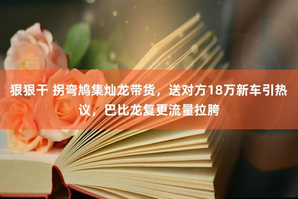 狠狠干 拐弯鸠集灿龙带货，送对方18万新车引热议，巴比龙复更流量拉胯