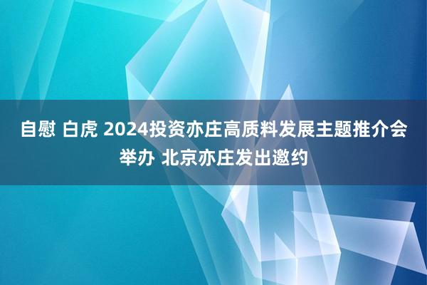 自慰 白虎 2024投资亦庄高质料发展主题推介会举办 北京亦庄发出邀约