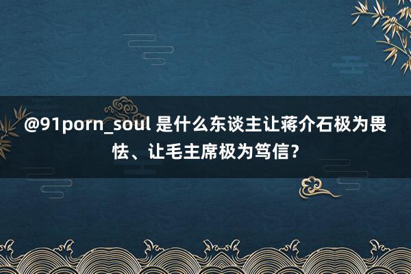 @91porn_soul 是什么东谈主让蒋介石极为畏怯、让毛主席极为笃信？