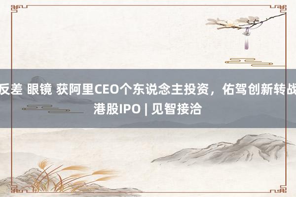 反差 眼镜 获阿里CEO个东说念主投资，佑驾创新转战港股IPO | 见智接洽