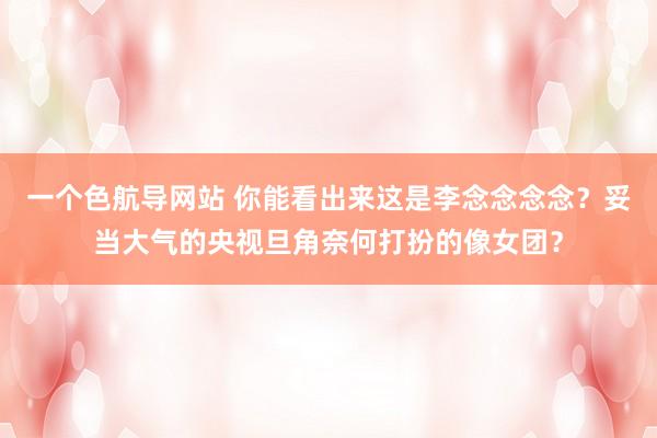 一个色航导网站 你能看出来这是李念念念念？妥当大气的央视旦角奈何打扮的像女团？