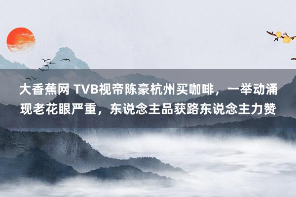 大香蕉网 TVB视帝陈豪杭州买咖啡，一举动涌现老花眼严重，东说念主品获路东说念主力赞