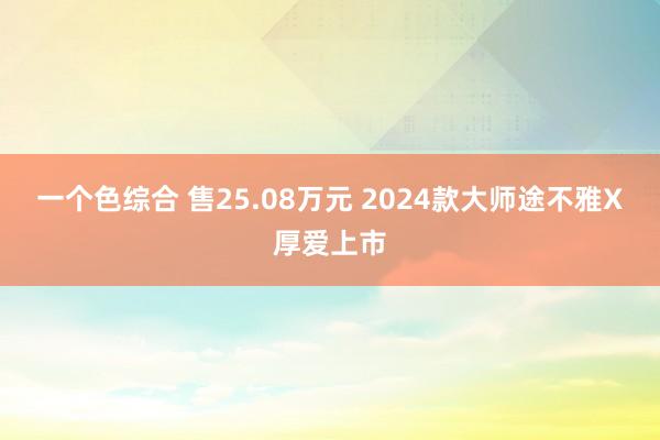 一个色综合 售25.08万元 2024款大师途不雅X厚爱上市