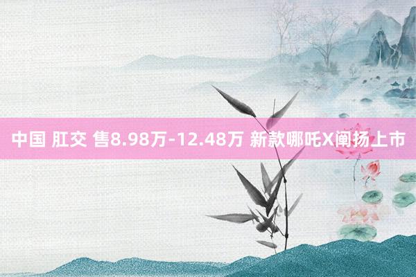 中国 肛交 售8.98万-12.48万 新款哪吒X阐扬上市