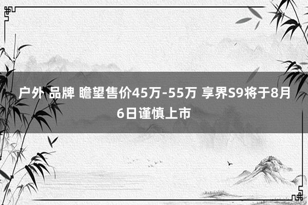 户外 品牌 瞻望售价45万-55万 享界S9将于8月6日谨慎上市