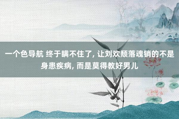 一个色导航 终于瞒不住了， 让刘欢颓落魂销的不是身患疾病， 而是莫得教好男儿