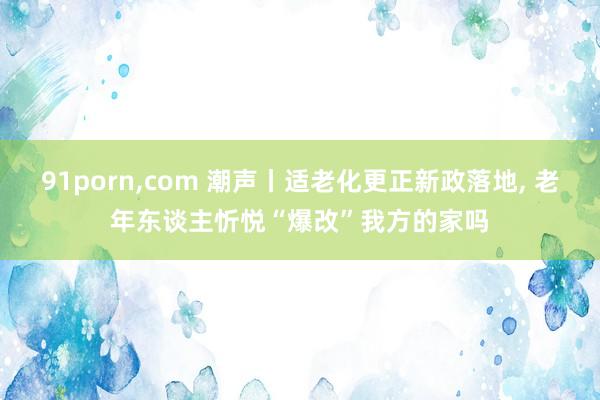 91porn，com 潮声丨适老化更正新政落地， 老年东谈主忻悦“爆改”我方的家吗