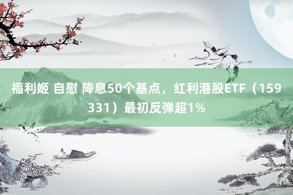 福利姬 自慰 降息50个基点，红利港股ETF（159331）最初反弹超1%