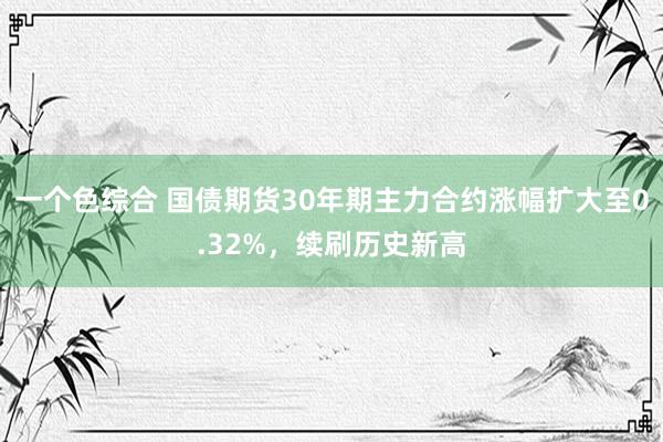 一个色综合 国债期货30年期主力合约涨幅扩大至0.32%，续刷历史新高